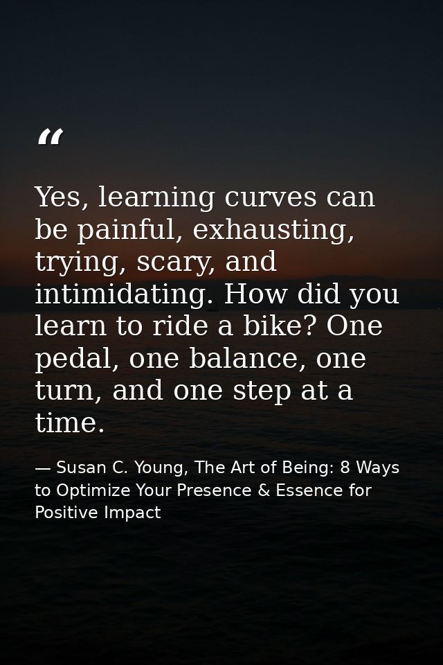 Yes, learning curves can be painful, exhausting, trying, scary, and intimidating. How did you learn to ride a bike? One  — Susan C. Young, The Art of Being: 8 Ways to Optimize Your Presence & Essence for Positive Impact