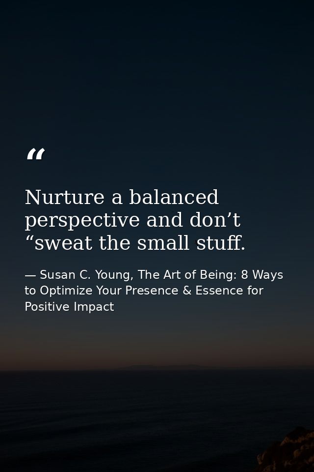 Nurture a balanced perspective and don’t “sweat the small stuff. — Susan C. Young, The Art of Being: 8 Ways to Optimize Your Presence & Essence for Positive Impact