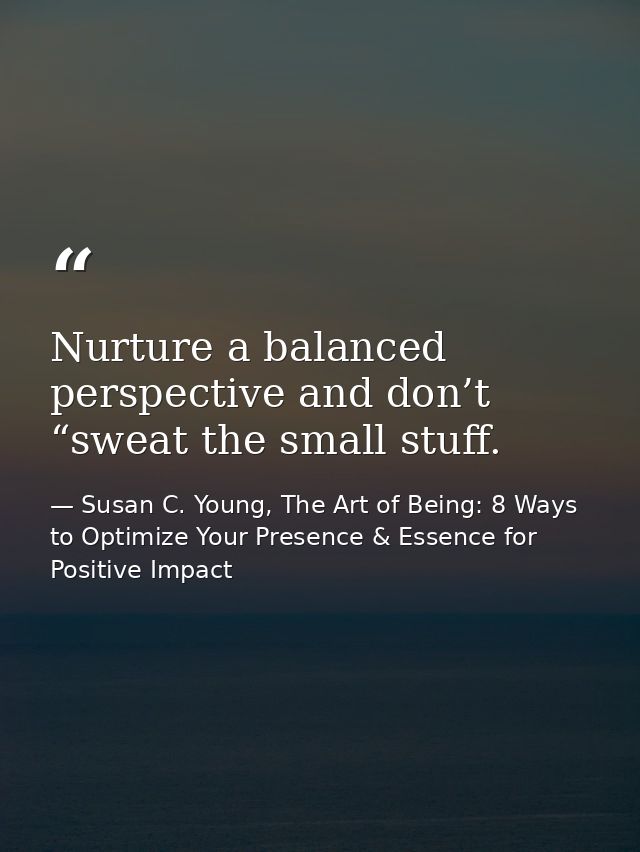 Nurture a balanced perspective and don’t “sweat the small stuff. — Susan C. Young, The Art of Being: 8 Ways to Optimize Your Presence & Essence for Positive Impact