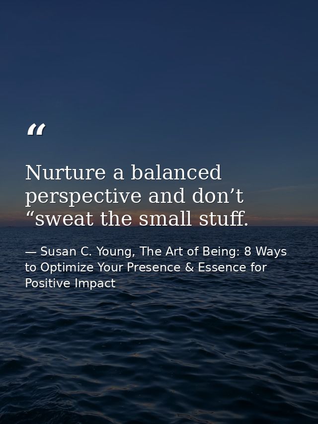 Nurture a balanced perspective and don’t “sweat the small stuff. — Susan C. Young, The Art of Being: 8 Ways to Optimize Your Presence & Essence for Positive Impact