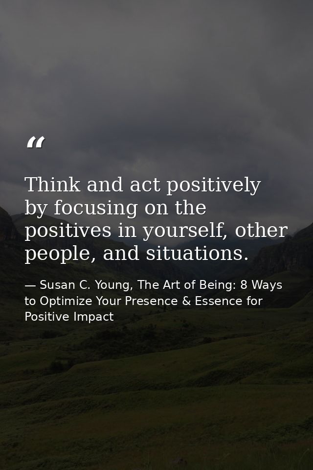 Think and act positively by focusing on the positives in yourself, other people, and situations. — Susan C. Young, The Art of Being: 8 Ways to Optimize Your Presence & Essence for Positive Impact