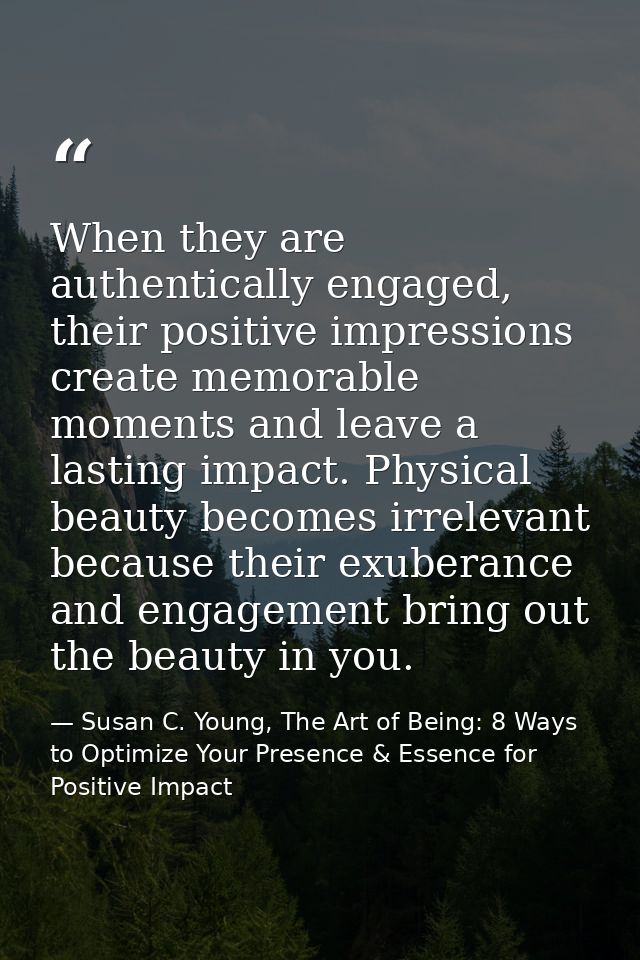 When they are authentically engaged, their positive impressions create memorable moments and leave a lasting impact. Phy — Susan C. Young, The Art of Being: 8 Ways to Optimize Your Presence & Essence for Positive Impact