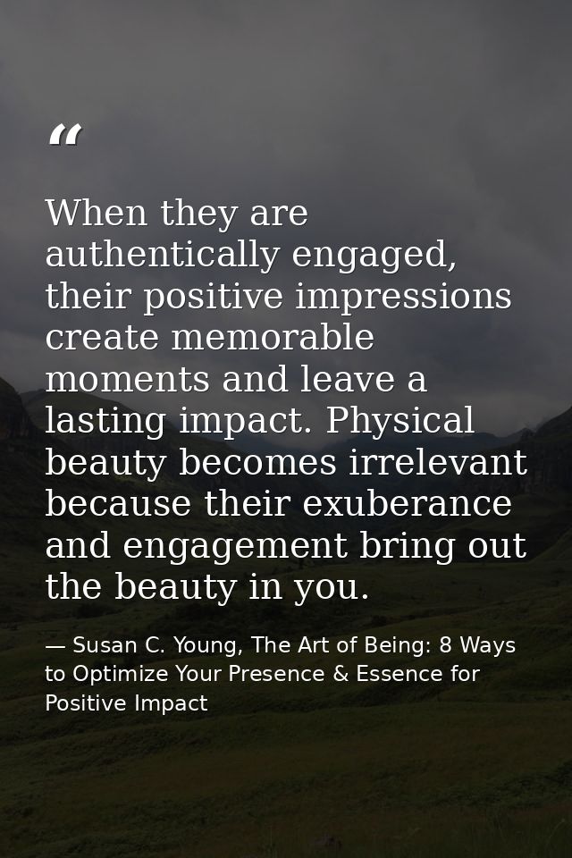 When they are authentically engaged, their positive impressions create memorable moments and leave a lasting impact. Phy — Susan C. Young, The Art of Being: 8 Ways to Optimize Your Presence & Essence for Positive Impact