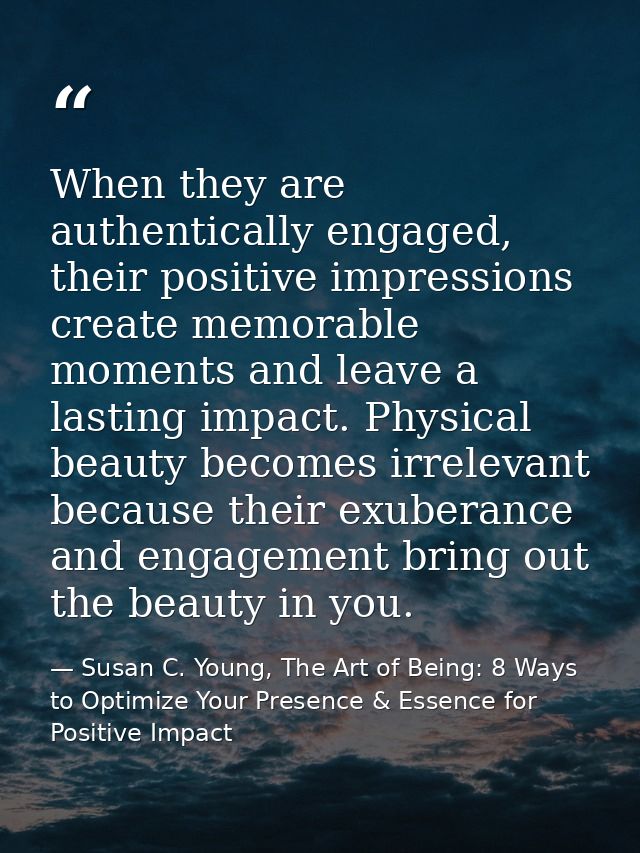 When they are authentically engaged, their positive impressions create memorable moments and leave a lasting impact. Phy — Susan C. Young, The Art of Being: 8 Ways to Optimize Your Presence & Essence for Positive Impact