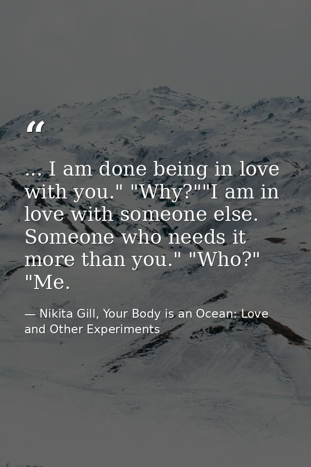 ... I am done being in love with you." "Why?""I am in love with someone else. Someone who needs it more than you." "Who? — Nikita Gill, Your Body is an Ocean: Love and Other Experiments