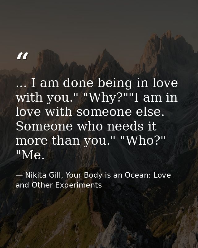 ... I am done being in love with you." "Why?""I am in love with someone else. Someone who needs it more than you." "Who? — Nikita Gill, Your Body is an Ocean: Love and Other Experiments