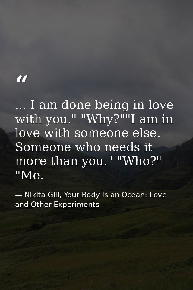 ... I am done being in love with you." "Why?""I am in love with someone else. Someone who needs it more than you." "Who? — Nikita Gill, Your Body is an Ocean: Love and Other Experiments