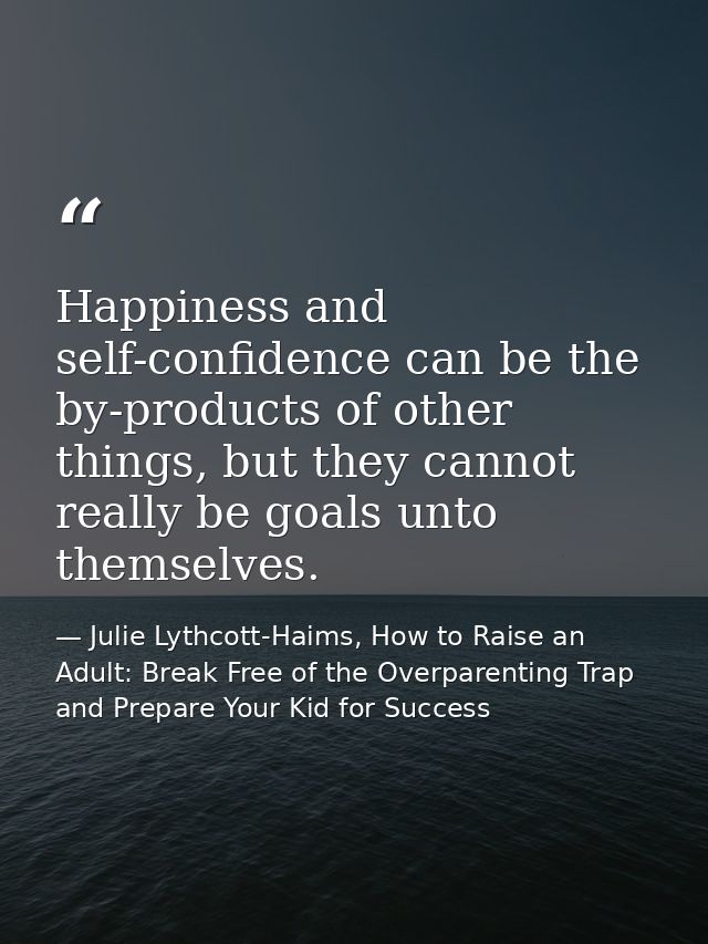 Happiness and self-confidence can be the by-products of other things, but they cannot really be goals unto themselves. — Julie Lythcott-Haims, How to Raise an Adult: Break Free of the Overparenting Trap and Prepare Your Kid for Success