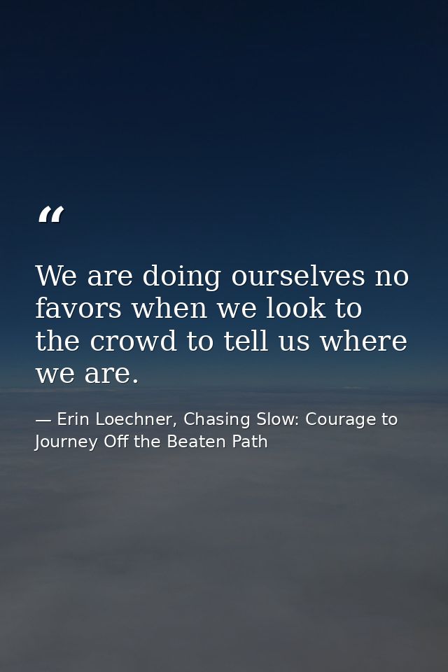 We are doing ourselves no favors when we look to the crowd to tell us where we are. — Erin Loechner, Chasing Slow: Courage to Journey Off the Beaten Path