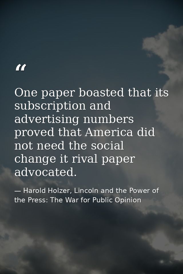 One paper boasted that its subscription and advertising numbers proved that America did not need the social change it ri — Harold Holzer, Lincoln and the Power of the Press: The War for Public Opinion
