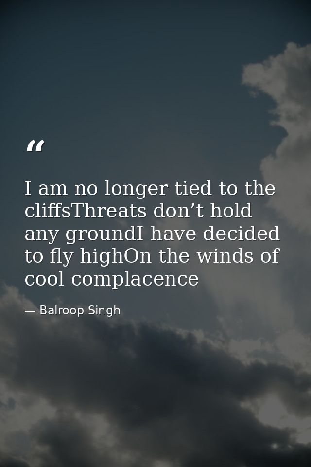 I am no longer tied to the cliffsThreats don’t hold any groundI have decided to fly highOn the winds of cool complacence — Balroop Singh
