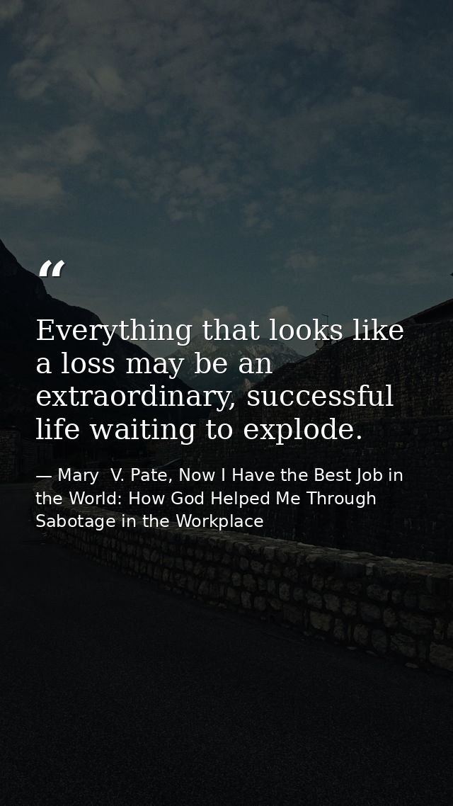 Everything that looks like a loss may be an extraordinary, successful life waiting to explode. — Mary  V. Pate, Now I Have the Best Job in the World: How God Helped Me Through Sabotage in the Workplace