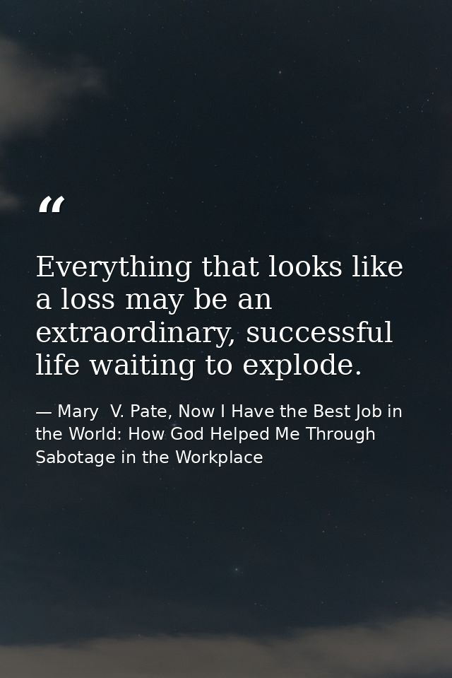 Everything that looks like a loss may be an extraordinary, successful life waiting to explode. — Mary  V. Pate, Now I Have the Best Job in the World: How God Helped Me Through Sabotage in the Workplace
