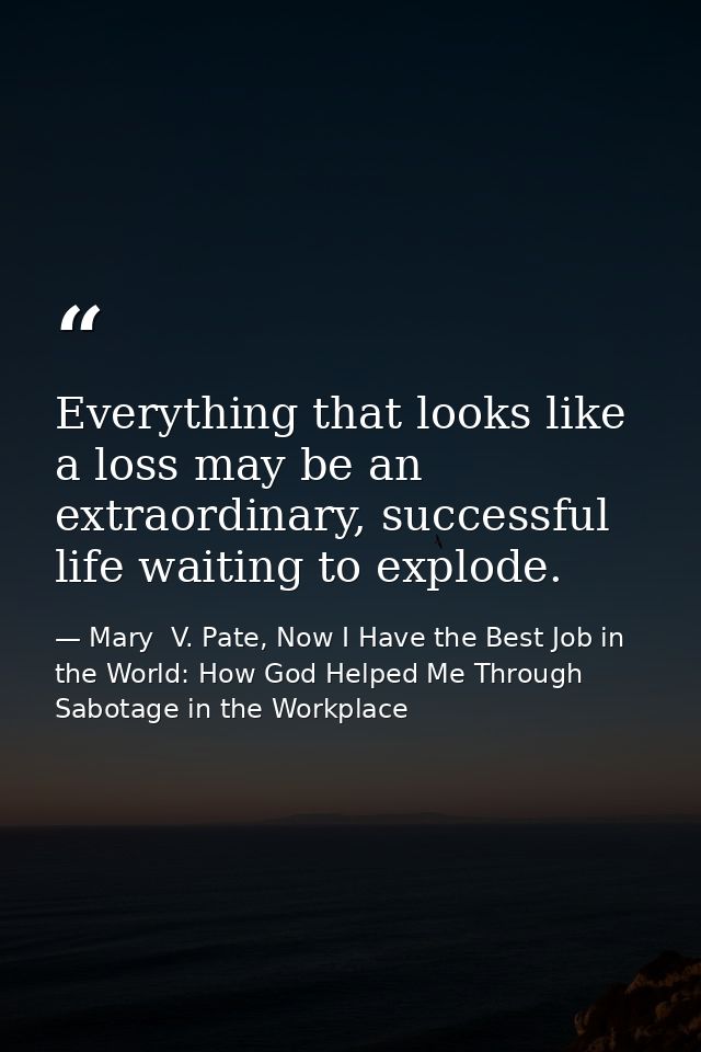 Everything that looks like a loss may be an extraordinary, successful life waiting to explode. — Mary  V. Pate, Now I Have the Best Job in the World: How God Helped Me Through Sabotage in the Workplace