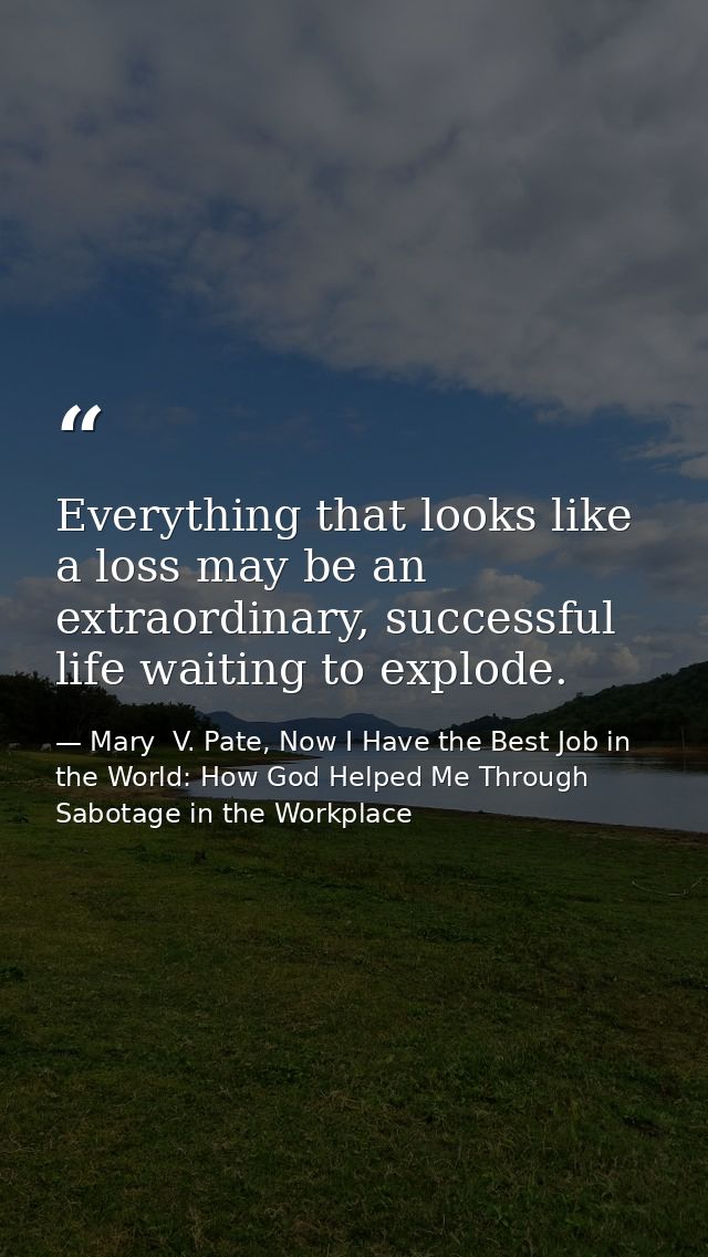 Everything that looks like a loss may be an extraordinary, successful life waiting to explode. — Mary  V. Pate, Now I Have the Best Job in the World: How God Helped Me Through Sabotage in the Workplace