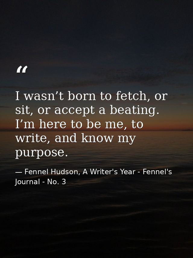 I wasn’t born to fetch, or sit, or accept a beating. I’m here to be me, to write, and know my purpose. — Fennel Hudson, A Writer's Year - Fennel's Journal - No. 3