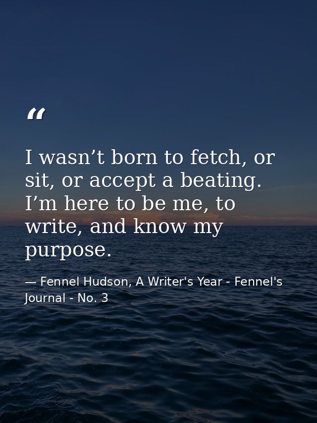 I wasn’t born to fetch, or sit, or accept a beating. I’m here to be me, to write, and know my purpose. — Fennel Hudson, A Writer's Year - Fennel's Journal - No. 3