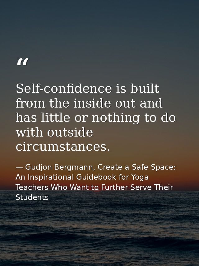 Self-confidence is built from the inside out and has little or nothing to do with outside circumstances. — Gudjon Bergmann, Create a Safe Space: An Inspirational Guidebook for Yoga Teachers Who Want to Further Serve Their Students