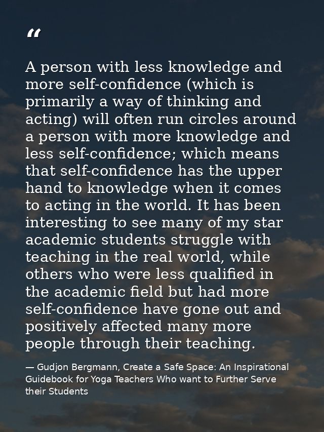 A person with less knowledge and more self-confidence (which is primarily a way of thinking and acting) will often run c — Gudjon Bergmann, Create a Safe Space: An Inspirational Guidebook for Yoga Teachers Who want to Further Serve their Students