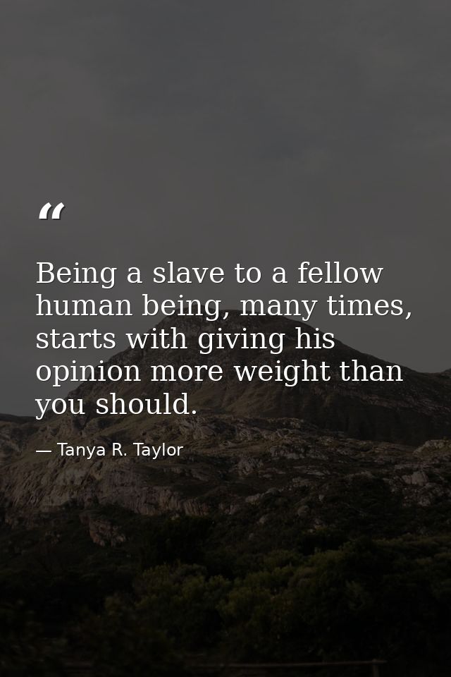 Being a slave to a fellow human being, many times, starts with giving his opinion more weight than you should. — Tanya R. Taylor