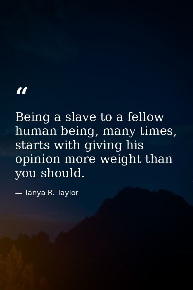 Being a slave to a fellow human being, many times, starts with giving his opinion more weight than you should. — Tanya R. Taylor