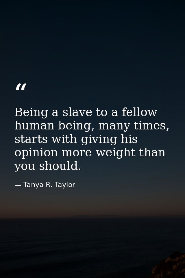 Being a slave to a fellow human being, many times, starts with giving his opinion more weight than you should. — Tanya R. Taylor