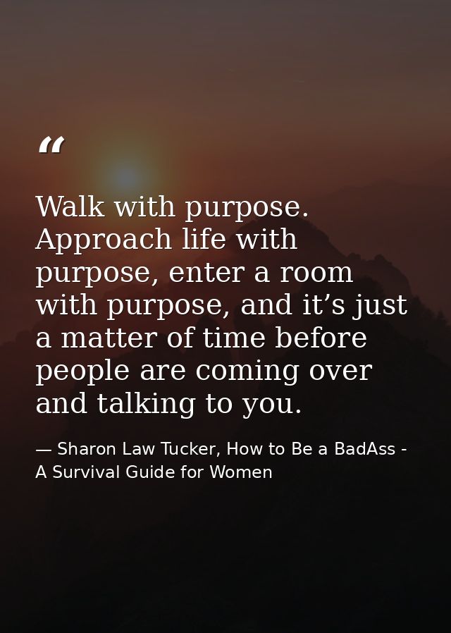 Walk with purpose. Approach life with purpose, enter a room with purpose, and it’s just a matter of time before people a — Sharon Law Tucker, How to Be a BadAss - A Survival Guide for Women