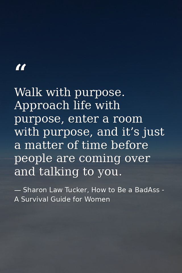 Walk with purpose. Approach life with purpose, enter a room with purpose, and it’s just a matter of time before people a — Sharon Law Tucker, How to Be a BadAss - A Survival Guide for Women