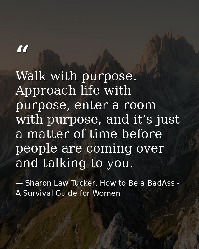 Walk with purpose. Approach life with purpose, enter a room with purpose, and it’s just a matter of time before people a — Sharon Law Tucker, How to Be a BadAss - A Survival Guide for Women