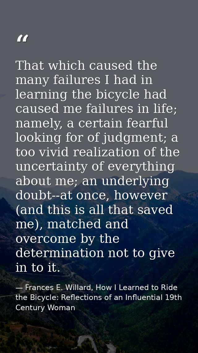 That which caused the many failures I had in learning the bicycle had caused me failures in life; namely, a certain fear — Frances E. Willard, How I Learned to Ride the Bicycle: Reflections of an Influential 19th Century Woman