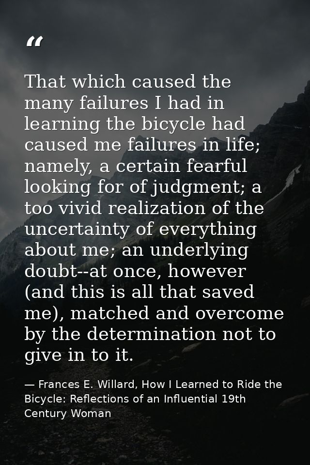That which caused the many failures I had in learning the bicycle had caused me failures in life; namely, a certain fear — Frances E. Willard, How I Learned to Ride the Bicycle: Reflections of an Influential 19th Century Woman