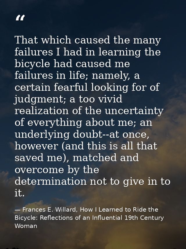 That which caused the many failures I had in learning the bicycle had caused me failures in life; namely, a certain fear — Frances E. Willard, How I Learned to Ride the Bicycle: Reflections of an Influential 19th Century Woman