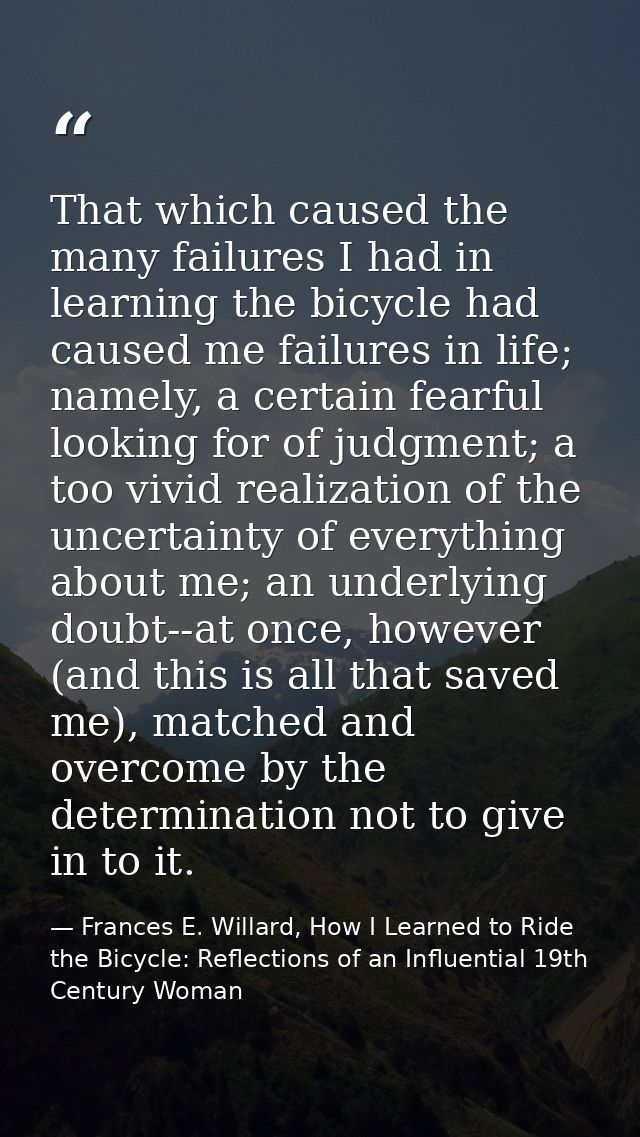 That which caused the many failures I had in learning the bicycle had caused me failures in life; namely, a certain fear — Frances E. Willard, How I Learned to Ride the Bicycle: Reflections of an Influential 19th Century Woman