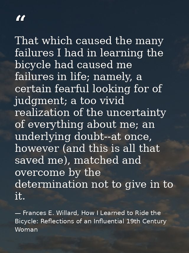 That which caused the many failures I had in learning the bicycle had caused me failures in life; namely, a certain fear — Frances E. Willard, How I Learned to Ride the Bicycle: Reflections of an Influential 19th Century Woman