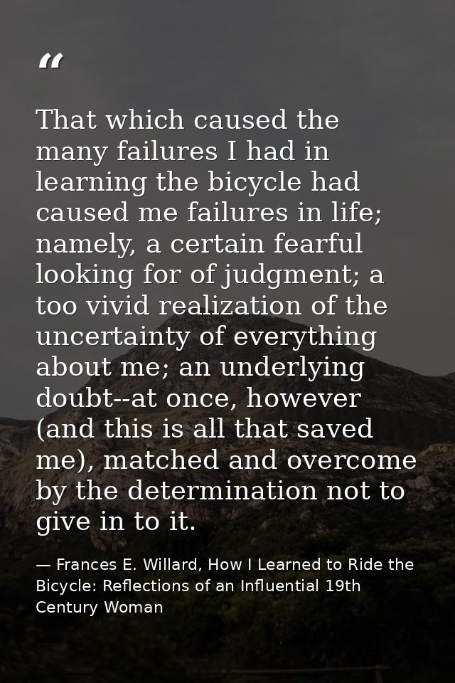 That which caused the many failures I had in learning the bicycle had caused me failures in life; namely, a certain fear — Frances E. Willard, How I Learned to Ride the Bicycle: Reflections of an Influential 19th Century Woman