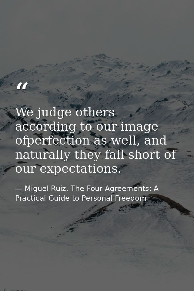 We judge others according to our image ofperfection as well, and naturally they fall short of our expectations. — Miguel Ruiz, The Four Agreements: A Practical Guide to Personal Freedom
