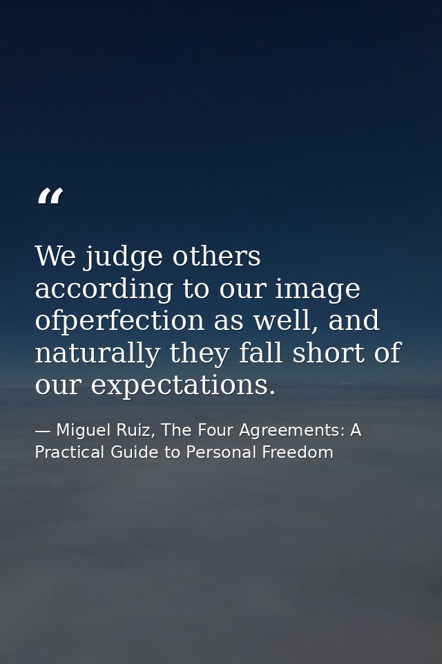 We judge others according to our image ofperfection as well, and naturally they fall short of our expectations. — Miguel Ruiz, The Four Agreements: A Practical Guide to Personal Freedom