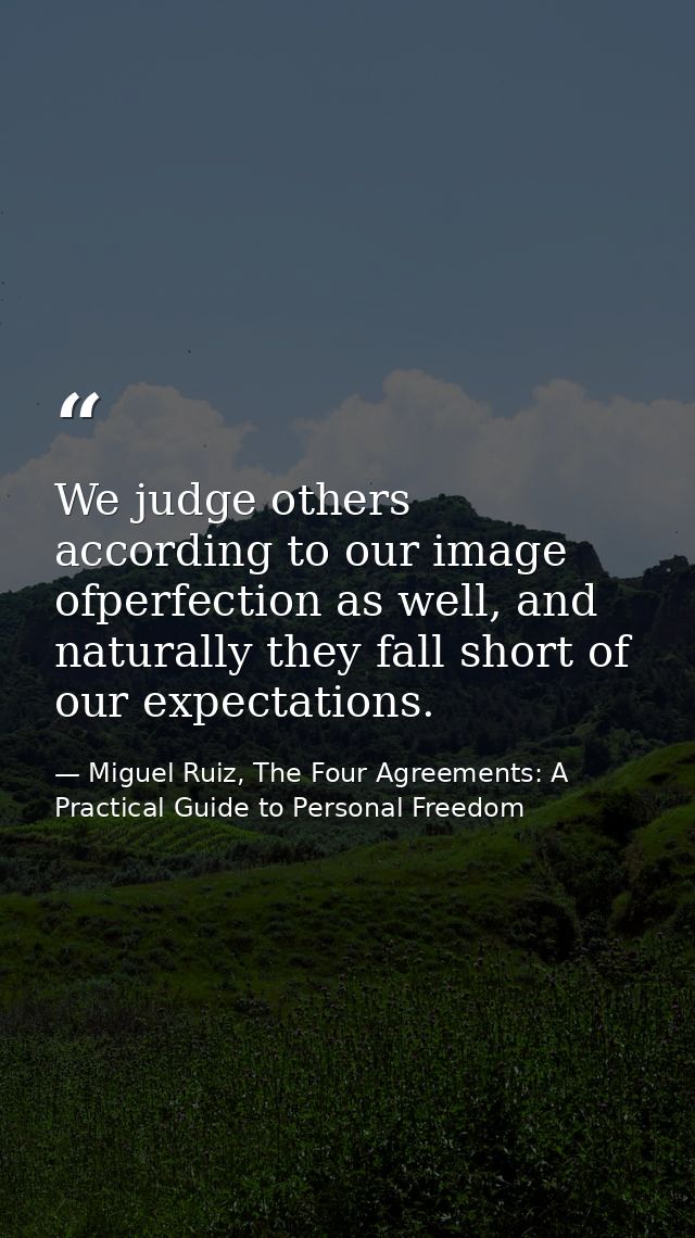 We judge others according to our image ofperfection as well, and naturally they fall short of our expectations. — Miguel Ruiz, The Four Agreements: A Practical Guide to Personal Freedom