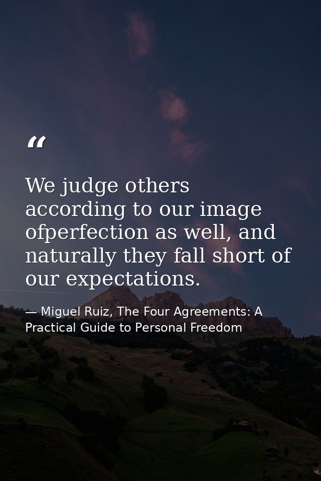 We judge others according to our image ofperfection as well, and naturally they fall short of our expectations. — Miguel Ruiz, The Four Agreements: A Practical Guide to Personal Freedom