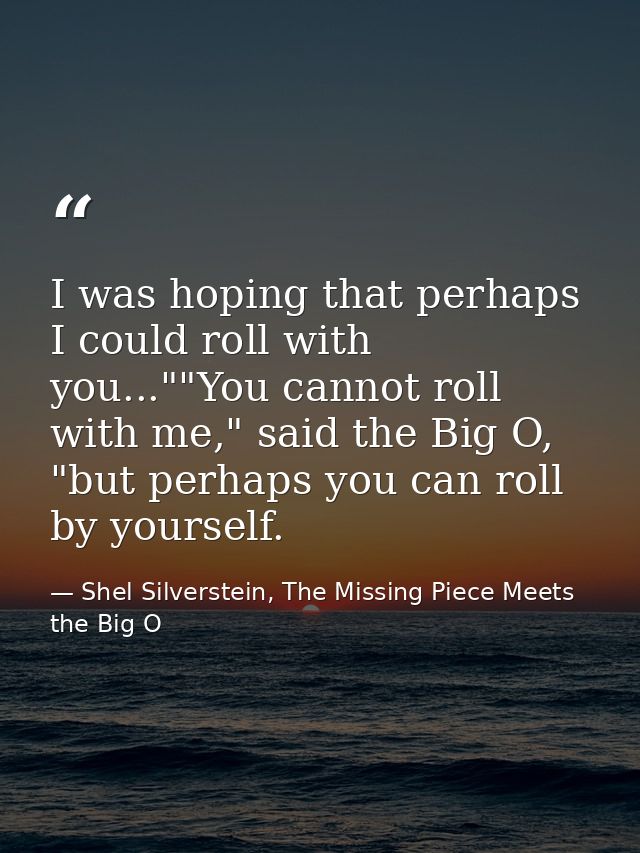 I was hoping that perhaps I could roll with you...""You cannot roll with me," said the Big O, "but perhaps you can roll  — Shel Silverstein, The Missing Piece Meets the Big O