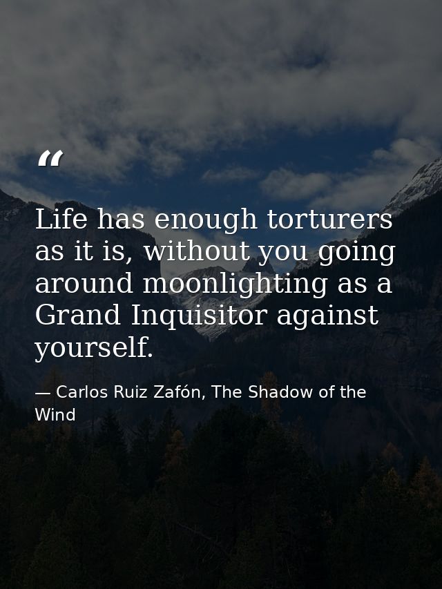 Life has enough torturers as it is, without you going around moonlighting as a Grand Inquisitor against yourself. — Carlos Ruiz Zafón, The Shadow of the Wind