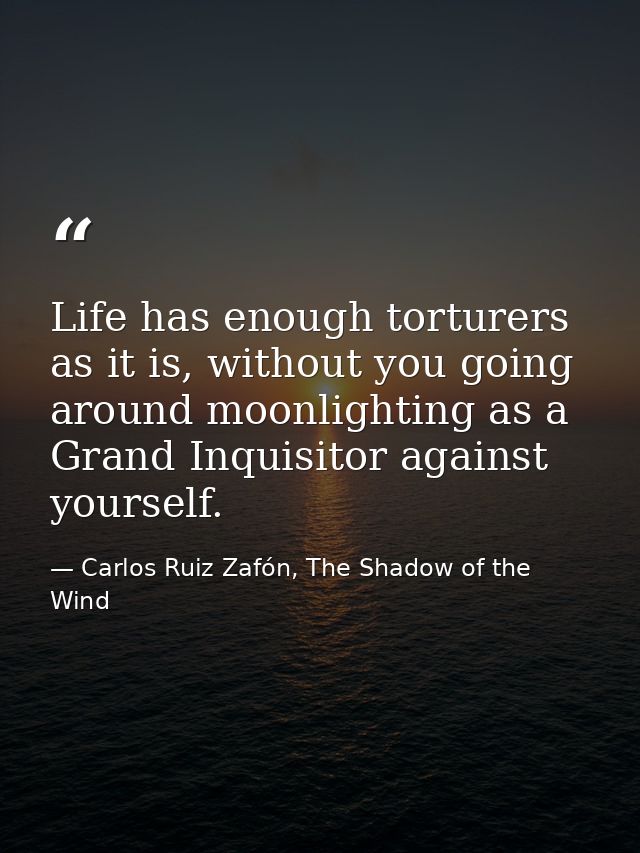 Life has enough torturers as it is, without you going around moonlighting as a Grand Inquisitor against yourself. — Carlos Ruiz Zafón, The Shadow of the Wind
