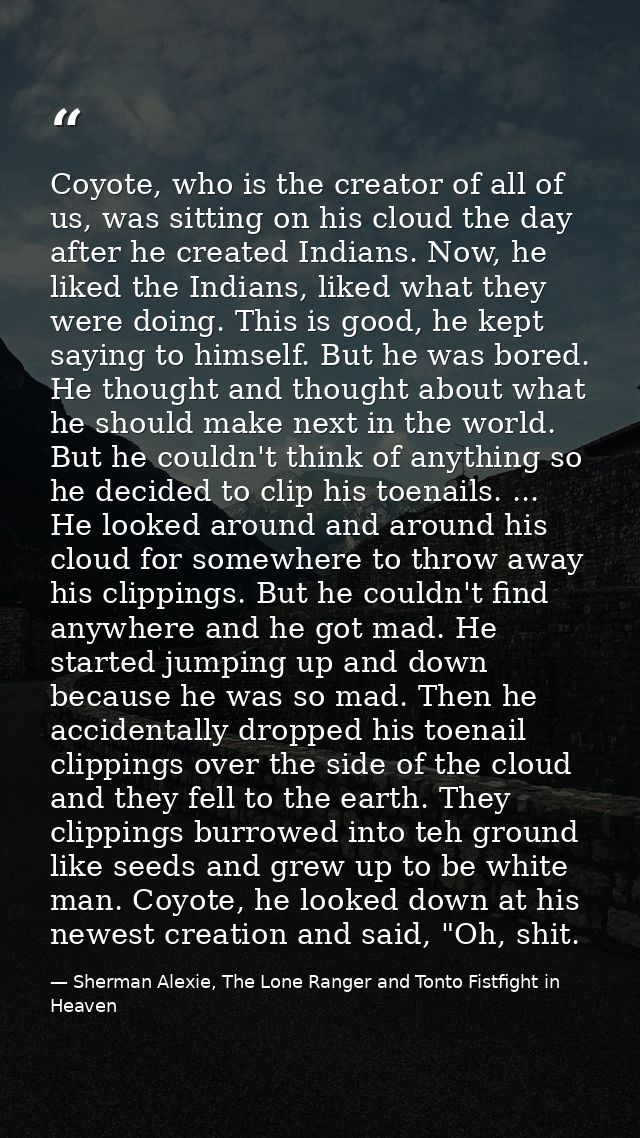 Coyote, who is the creator of all of us, was sitting on his cloud the day after he created Indians. Now, he liked the In — Sherman Alexie, The Lone Ranger and Tonto Fistfight in Heaven