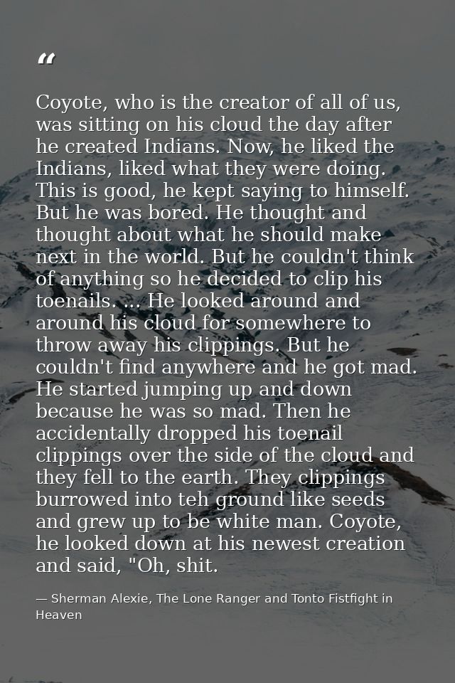 Coyote, who is the creator of all of us, was sitting on his cloud the day after he created Indians. Now, he liked the In — Sherman Alexie, The Lone Ranger and Tonto Fistfight in Heaven