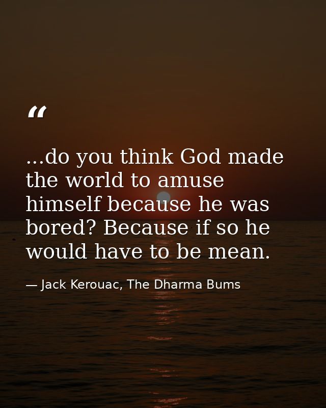 ...do you think God made the world to amuse himself because he was bored? Because if so he would have to be mean. — Jack Kerouac, The Dharma Bums