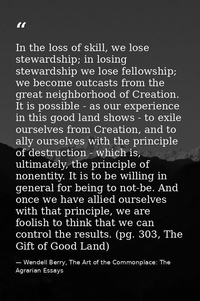 In the loss of skill, we lose stewardship; in losing stewardship we lose fellowship; we become outcasts from the great n — Wendell Berry, The Art of the Commonplace: The Agrarian Essays