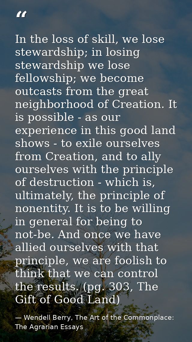 In the loss of skill, we lose stewardship; in losing stewardship we lose fellowship; we become outcasts from the great n — Wendell Berry, The Art of the Commonplace: The Agrarian Essays
