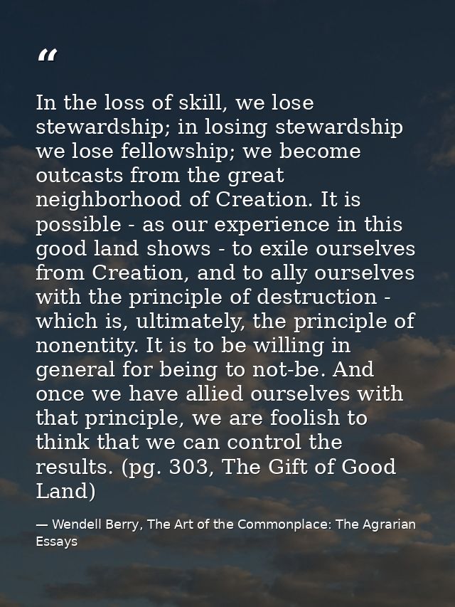 In the loss of skill, we lose stewardship; in losing stewardship we lose fellowship; we become outcasts from the great n — Wendell Berry, The Art of the Commonplace: The Agrarian Essays