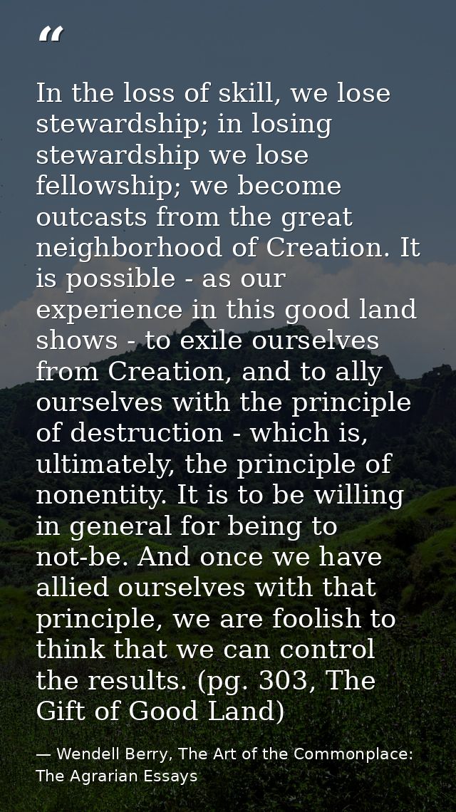 In the loss of skill, we lose stewardship; in losing stewardship we lose fellowship; we become outcasts from the great n — Wendell Berry, The Art of the Commonplace: The Agrarian Essays