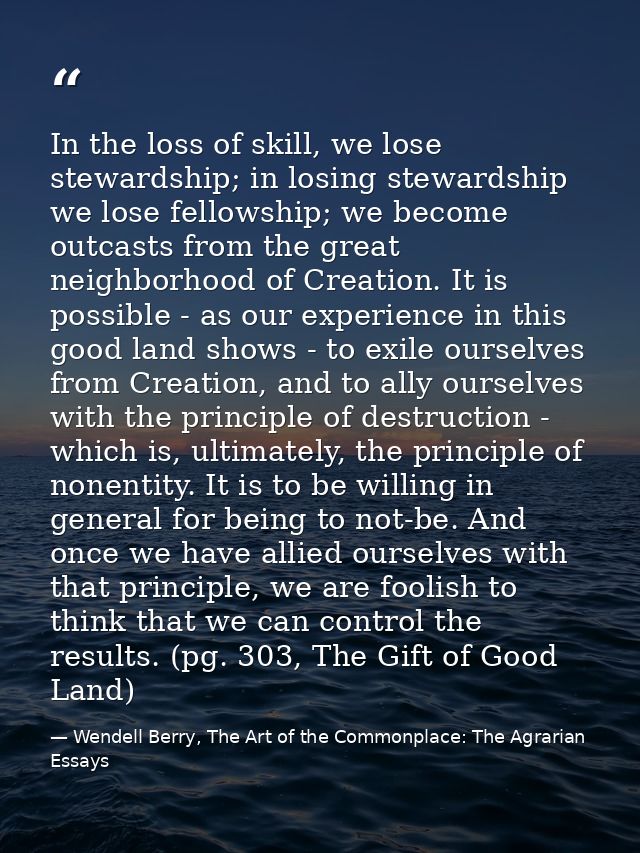 In the loss of skill, we lose stewardship; in losing stewardship we lose fellowship; we become outcasts from the great n — Wendell Berry, The Art of the Commonplace: The Agrarian Essays